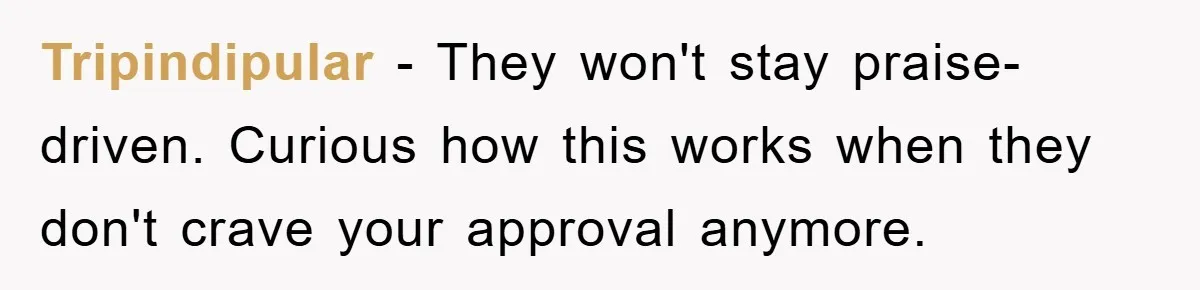 Tripindipular − They won't stay praise-driven. Curious how this works when they don't crave your approval anymore.