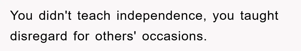 You didn't teach independence, you taught disregard for others' occasions.