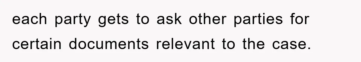 each party gets to ask other parties for certain documents relevant to the case.