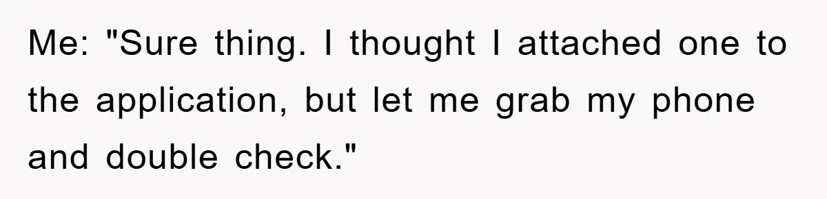 Me: "Sure thing. I thought I attached one to the application, but let me grab my phone and double check."