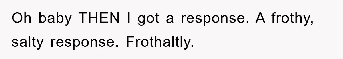 Oh baby THEN I got a response. A frothy, salty response. Frothaltly.