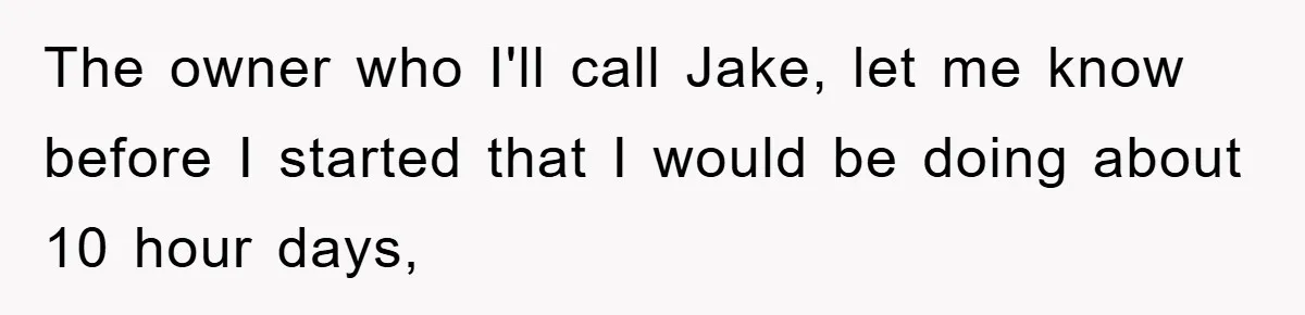 The owner who I'll call Jake, let me know before I started that I would be doing about 10 hour days,