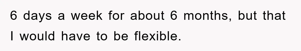 6 days a week for about 6 months, but that I would have to be flexible.
