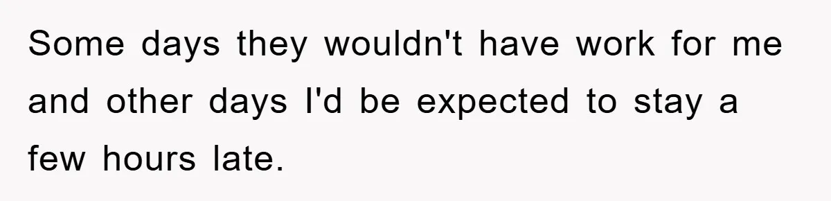 Some days they wouldn't have work for me and other days I'd be expected to stay a few hours late.