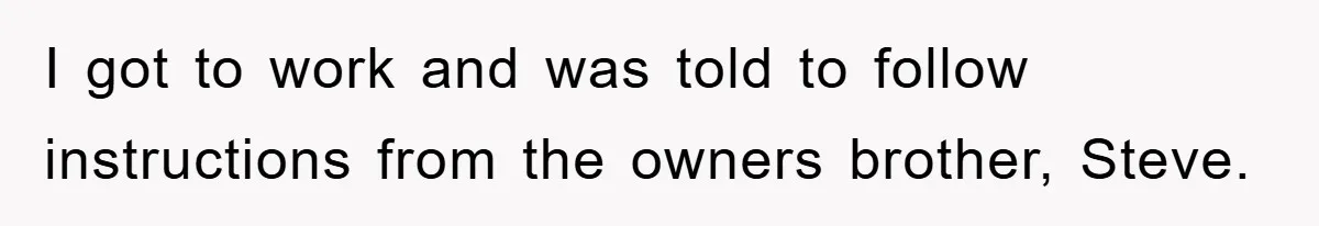 I got to work and was told to follow instructions from the owners brother, Steve.