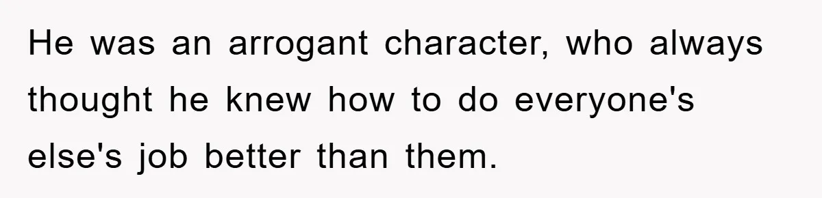 He was an arrogant character, who always thought he knew how to do everyone's else's job better than them.