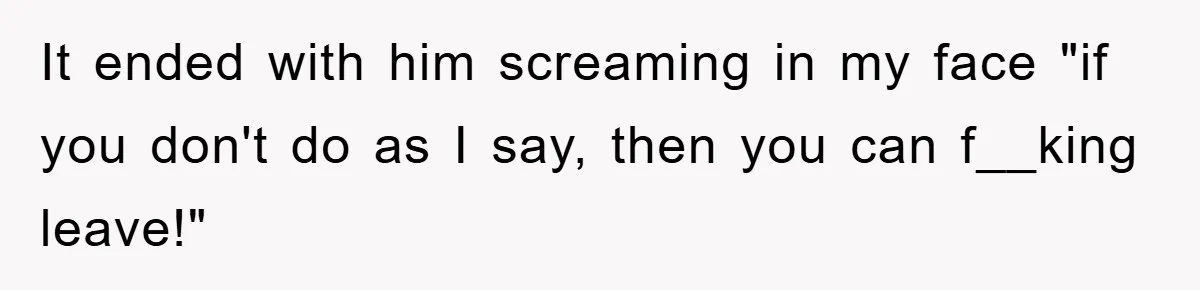 It ended with him screaming in my face "if you don't do as I say, then you can f__king leave!"