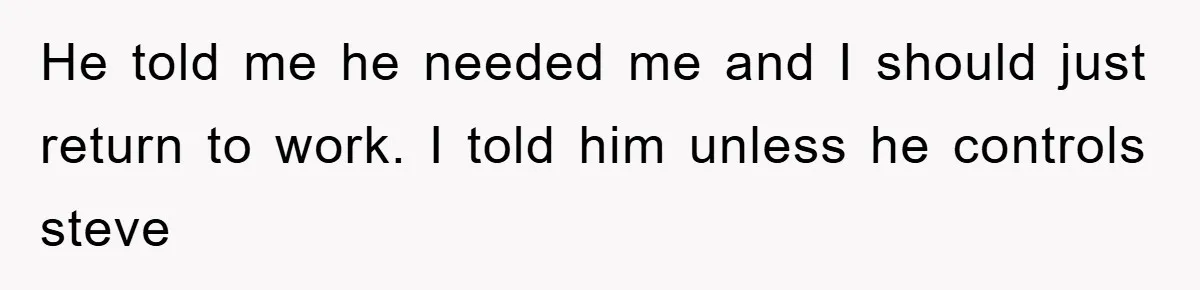 He told me he needed me and I should just return to work. I told him unless he controls steve