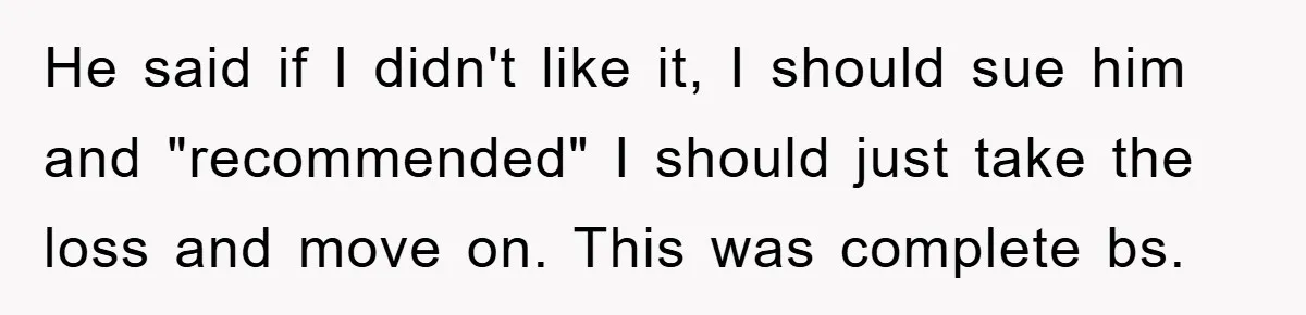 He said if I didn't like it, I should sue him and "recommended" I should just take the loss and move on. This was complete bs.
