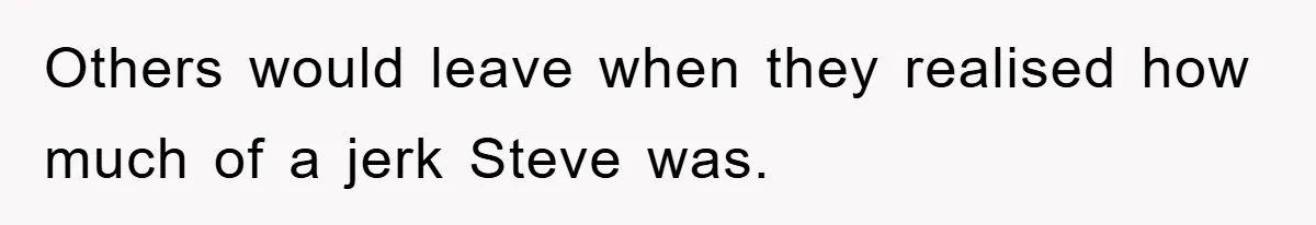 Others would leave when they realised how much of a jerk Steve was.