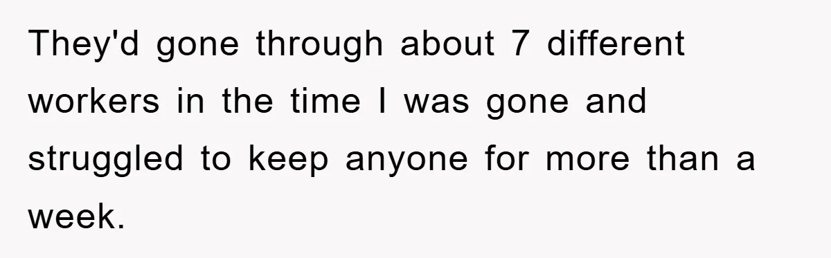 They'd gone through about 7 different workers in the time I was gone and struggled to keep anyone for more than a week.