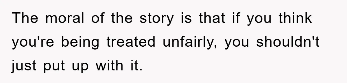 The moral of the story is that if you think you're being treated unfairly, you shouldn't just put up with it.