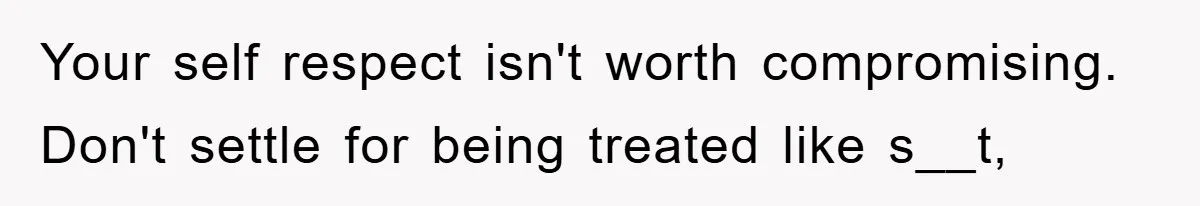 Your self respect isn't worth compromising. Don't settle for being treated like s__t,