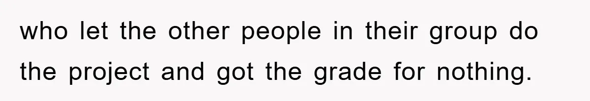 who let the other people in their group do the project and got the grade for nothing.