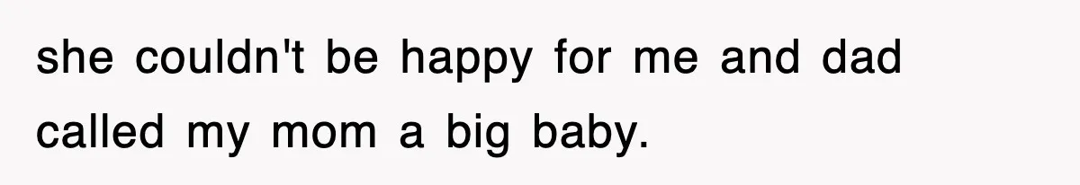 she couldn't be happy for me and dad called my mom a big baby.