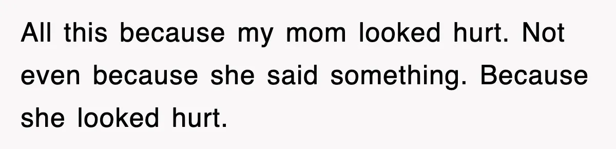 All this because my mom looked hurt. Not even because she said something. Because she looked hurt.
