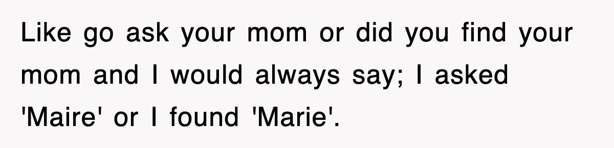 Like go ask your mom or did you find your mom and I would always say; I asked 'Maire' or I found 'Marie'.
