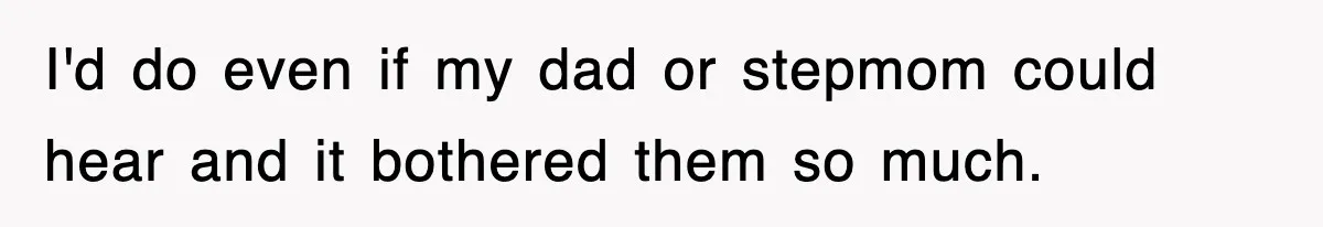 I'd do even if my dad or stepmom could hear and it bothered them so much.
