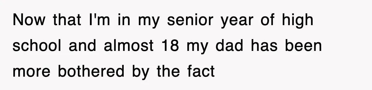 Now that I'm in my senior year of high school and almost 18 my dad has been more bothered by the fact