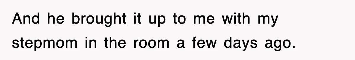 And he brought it up to me with my stepmom in the room a few days ago.