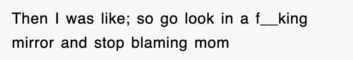 Then I was like; so go look in a f__king mirror and stop blaming mom