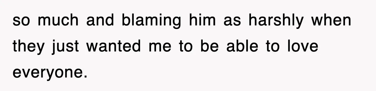 so much and blaming him as harshly when they just wanted me to be able to love everyone.
