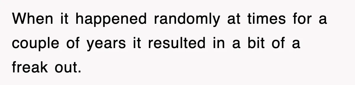 When it happened randomly at times for a couple of years it resulted in a bit of a freak out.