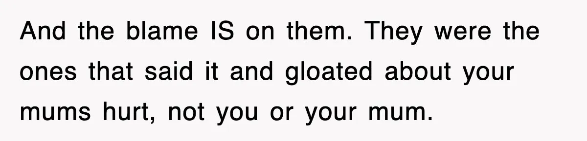And the blame IS on them. They were the ones that said it and gloated about your mums hurt, not you or your mum.