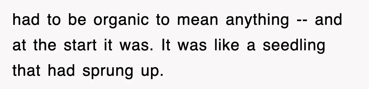had to be organic to mean anything -- and at the start it was. It was like a seedling that had sprung up.