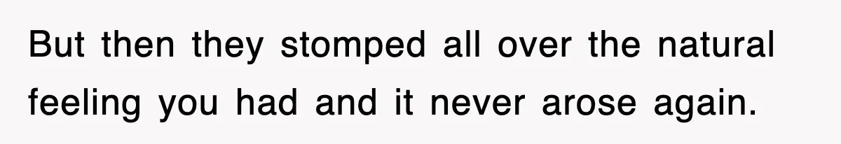 But then they stomped all over the natural feeling you had and it never arose again.