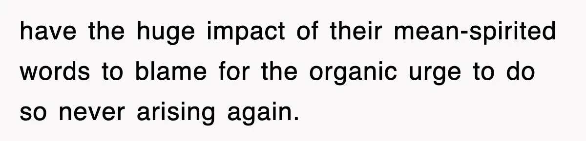 have the huge impact of their mean-spirited words to blame for the organic urge to do so never arising again.