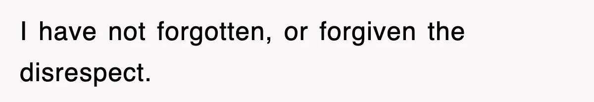 I have not forgotten, or forgiven the disrespect.