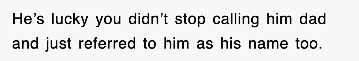 He’s lucky you didn’t stop calling him dad and just referred to him as his name too.