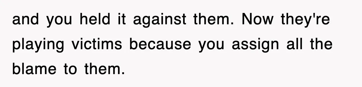 and you held it against them. Now they're playing victims because you assign all the blame to them.