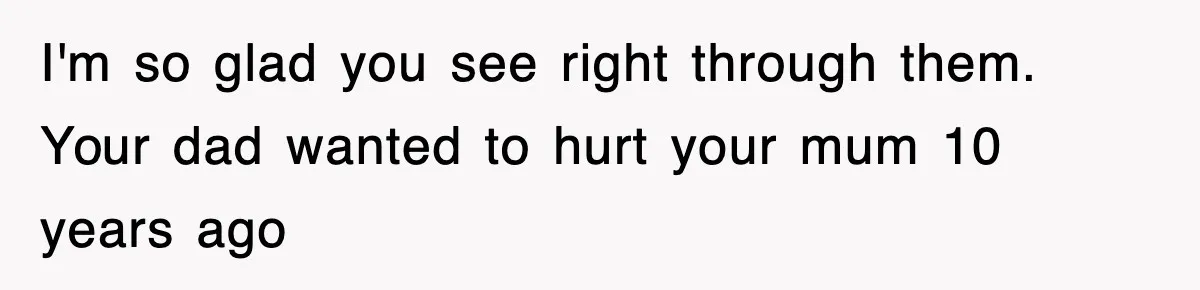 I'm so glad you see right through them. Your dad wanted to hurt your mum 10 years ago