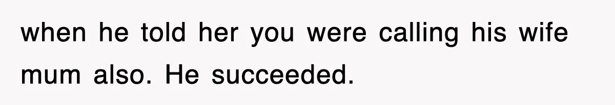 when he told her you were calling his wife mum also. He succeeded.