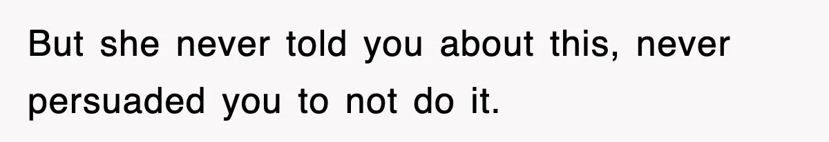 But she never told you about this, never persuaded you to not do it.