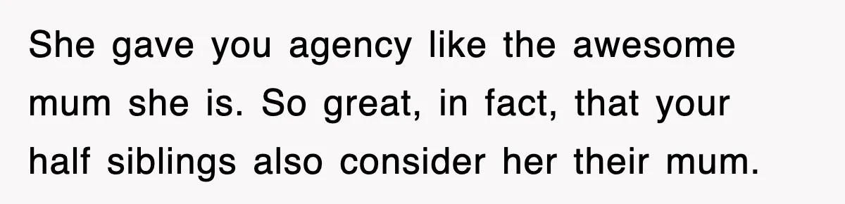 She gave you agency like the awesome mum she is. So great, in fact, that your half siblings also consider her their mum.