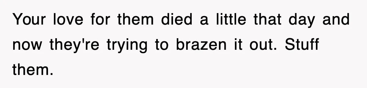 Your love for them died a little that day and now they're trying to brazen it out. Stuff them.