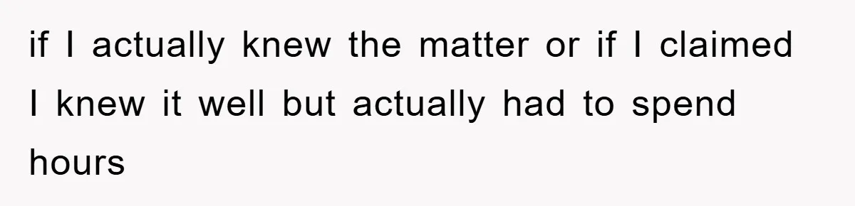 if I actually knew the matter or if I claimed I knew it well but actually had to spend hours