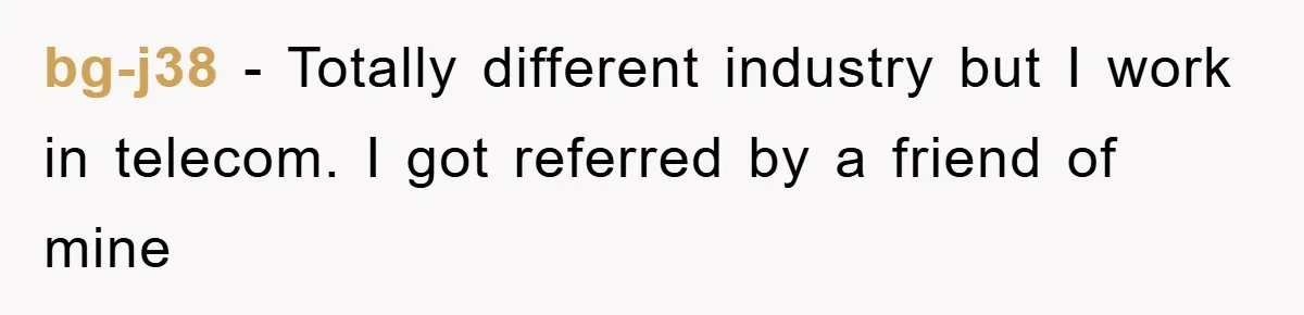 bg-j38 − Totally different industry but I work in telecom. I got referred by a friend of mine