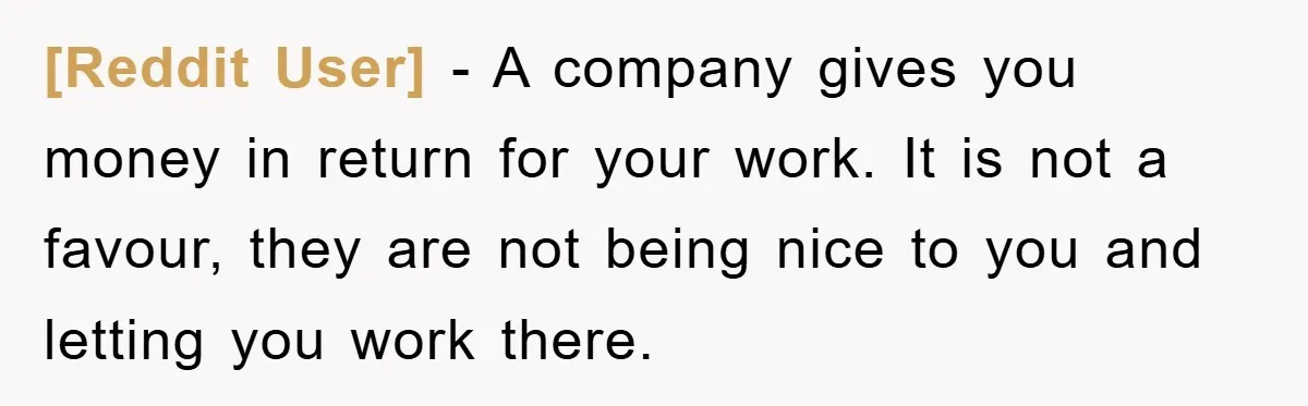 [Reddit User] − A company gives you money in return for your work. It is not a favour, they are not being nice to you and letting you work there.