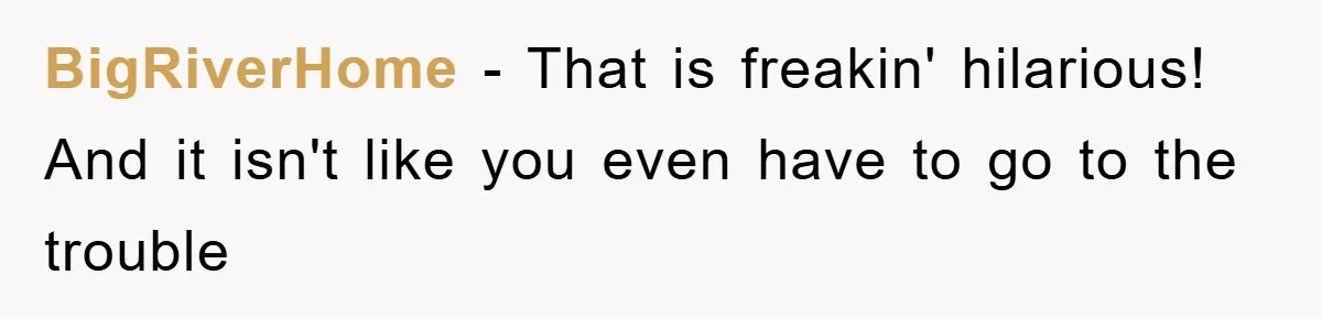 BigRiverHome − That is freakin' hilarious! And it isn't like you even have to go to the trouble