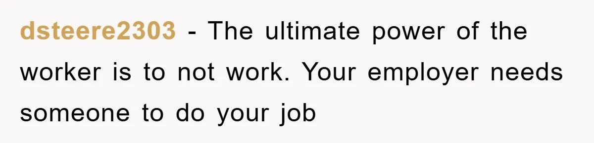dsteere2303 − The ultimate power of the worker is to not work. Your employer needs someone to do your job