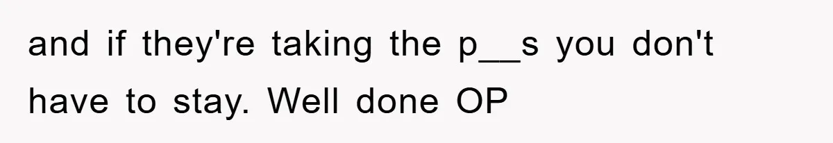 and if they're taking the p__s you don't have to stay. Well done OP