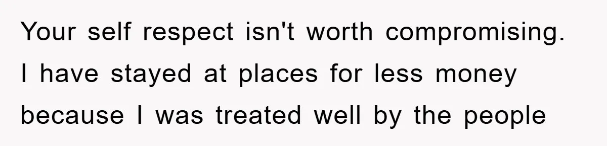 Your self respect isn't worth compromising. I have stayed at places for less money because I was treated well by the people