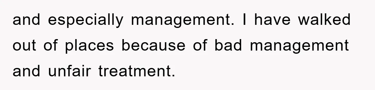 and especially management. I have walked out of places because of bad management and unfair treatment.
