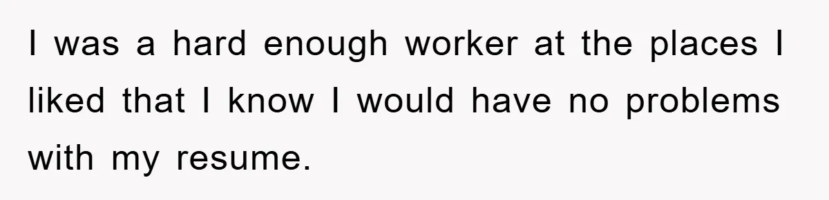 I was a hard enough worker at the places I liked that I know I would have no problems with my resume.