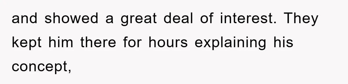 and showed a great deal of interest. They kept him there for hours explaining his concept,