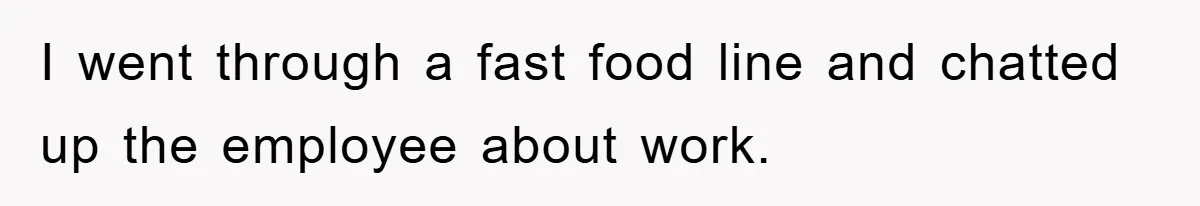 I went through a fast food line and chatted up the employee about work.